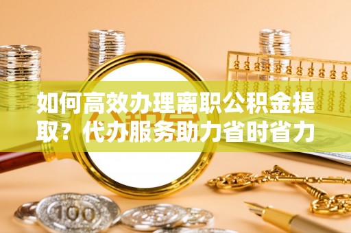 修文如何高效办理离职公积金提取？代办服务助力省时省力