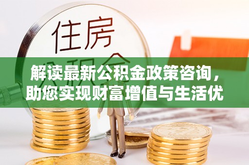 修文解读最新公积金政策咨询，助您实现财富增值与生活优化