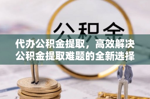 修文代办公积金提取，高效解决公积金提取难题的全新选择