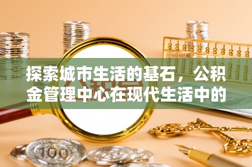 修文探索城市生活的基石，公积金管理中心在现代生活中的重要角色