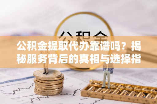 修文公积金提取代办靠谱吗？揭秘服务背后的真相与选择指南