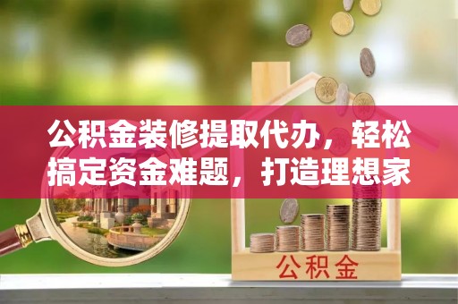 修文公积金装修提取代办，轻松搞定资金难题，打造理想家居