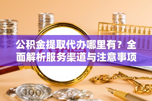修文公积金提取代办哪里有？全面解析服务渠道与注意事项