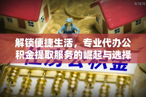 修文解锁便捷生活，专业代办公积金提取服务的崛起与选择