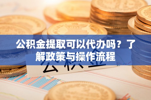 修文公积金提取可以代办吗？了解政策与操作流程