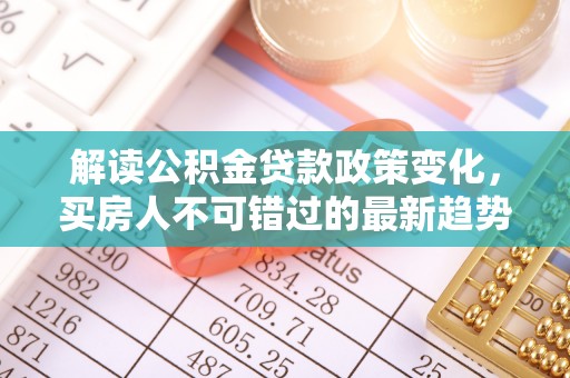 修文解读公积金贷款政策变化，买房人不可错过的最新趋势