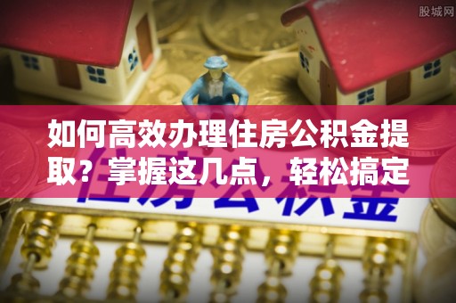 修文如何高效办理住房公积金提取？掌握这几点，轻松搞定！