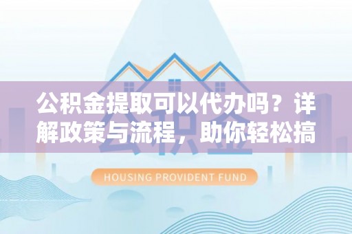 修文公积金提取可以代办吗？详解政策与流程，助你轻松搞定！