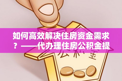 修文如何高效解决住房资金需求？——代办理住房公积金提取服务全解析