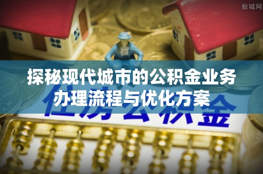 修文探秘现代城市的公积金业务办理流程与优化方案