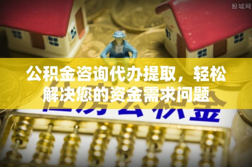 修文公积金咨询代办提取，轻松解决您的资金需求问题