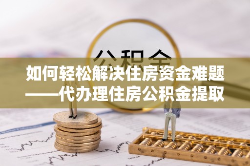 修文如何轻松解决住房资金难题——代办理住房公积金提取服务详解