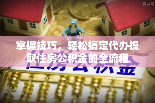 修文掌握技巧，轻松搞定代办提取住房公积金的全流程