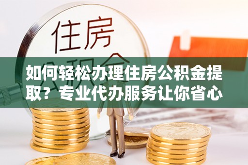 修文如何轻松办理住房公积金提取？专业代办服务让你省心无忧