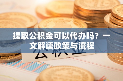 修文提取公积金可以代办吗？一文解读政策与流程