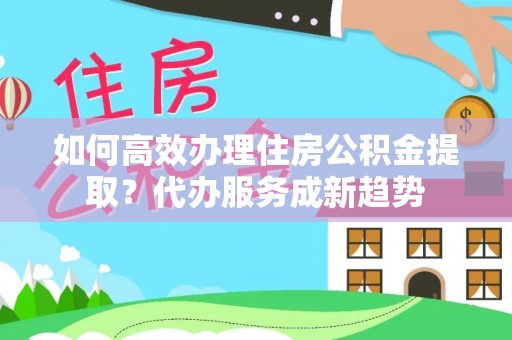 修文如何高效办理住房公积金提取？代办服务成新趋势