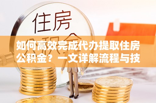 修文如何高效完成代办提取住房公积金？一文详解流程与技巧