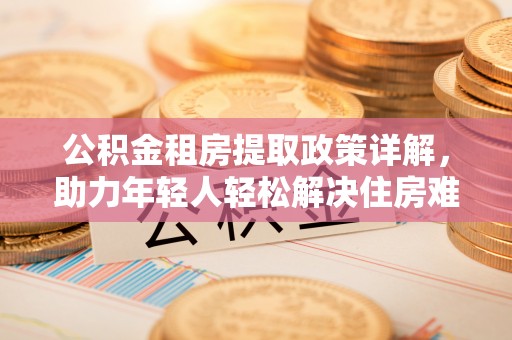 修文公积金租房提取政策详解，助力年轻人轻松解决住房难题