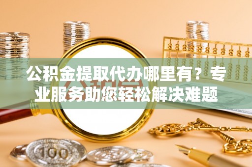 修文公积金提取代办哪里有？专业服务助您轻松解决难题