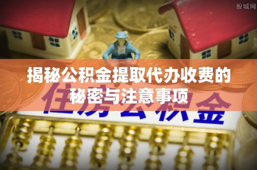 修文揭秘公积金提取代办收费的秘密与注意事项