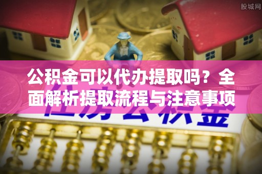 修文公积金可以代办提取吗？全面解析提取流程与注意事项