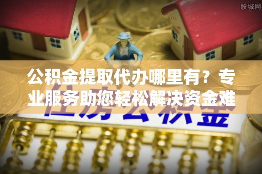 修文公积金提取代办哪里有？专业服务助您轻松解决资金难题
