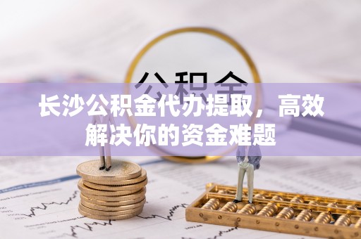 修文长沙公积金代办提取，高效解决你的资金难题