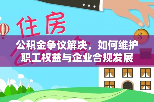 修文公积金争议解决，如何维护职工权益与企业合规发展