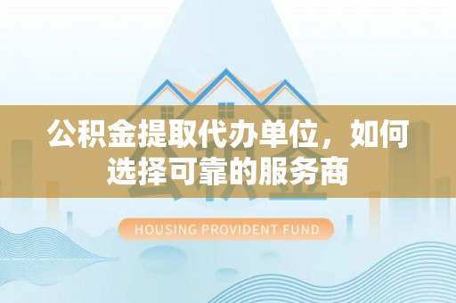 修文公积金提取代办单位，如何选择可靠的服务商