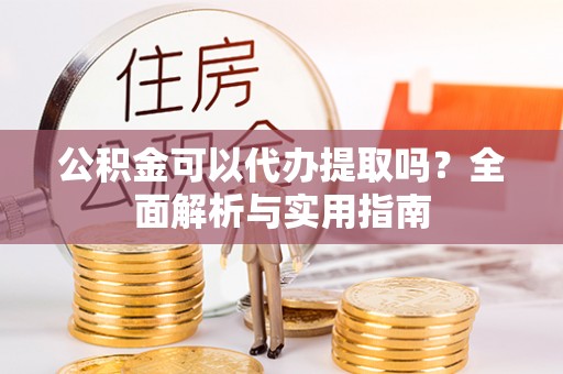 修文公积金可以代办提取吗？全面解析与实用指南