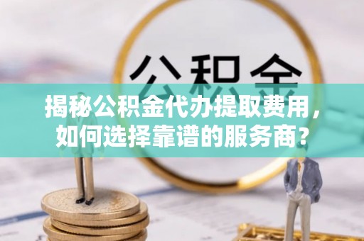 修文揭秘公积金代办提取费用，如何选择靠谱的服务商？