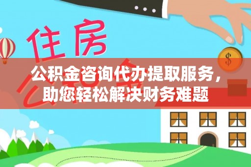 修文公积金咨询代办提取服务，助您轻松解决财务难题
