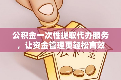 修文公积金一次性提取代办服务，让资金管理更轻松高效