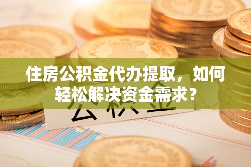 修文住房公积金代办提取，如何轻松解决资金需求？