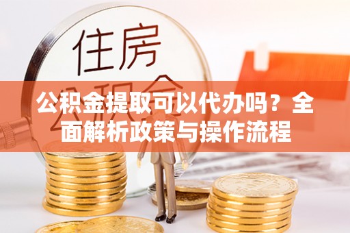 修文公积金提取可以代办吗？全面解析政策与操作流程