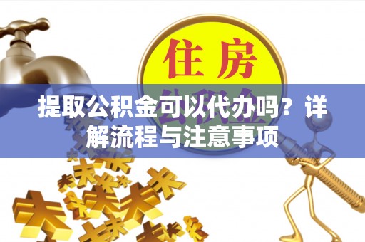 修文提取公积金可以代办吗？详解流程与注意事项