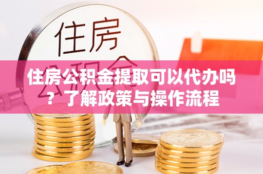 修文住房公积金提取可以代办吗？了解政策与操作流程