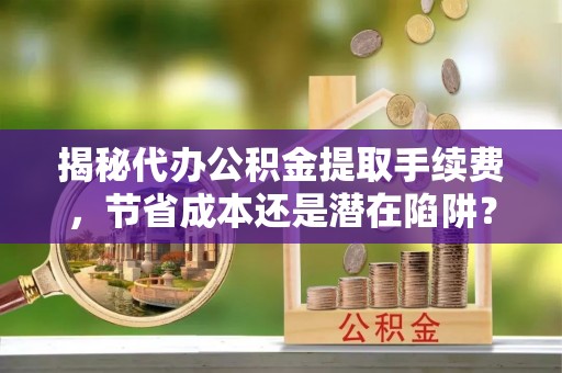 修文揭秘代办公积金提取手续费，节省成本还是潜在陷阱？