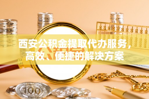 修文西安公积金提取代办服务，高效、便捷的解决方案