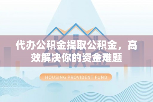 修文代办公积金提取公积金，高效解决你的资金难题