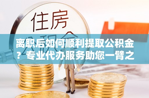 修文离职后如何顺利提取公积金？专业代办服务助您一臂之力
