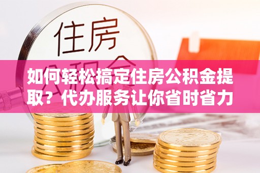 修文如何轻松搞定住房公积金提取？代办服务让你省时省力