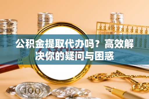 修文公积金提取代办吗？高效解决你的疑问与困惑