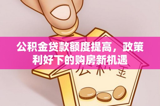 修文公积金贷款额度提高，政策利好下的购房新机遇