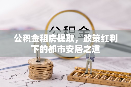 修文公积金租房提取，政策红利下的都市安居之道