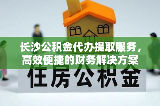 修文长沙公积金代办提取服务，高效便捷的财务解决方案