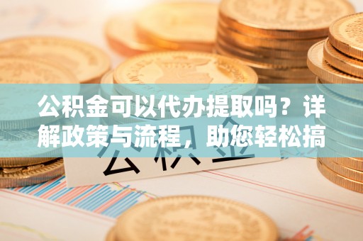 修文公积金可以代办提取吗？详解政策与流程，助您轻松搞定！