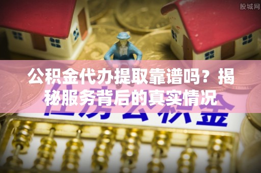 修文公积金代办提取靠谱吗？揭秘服务背后的真实情况