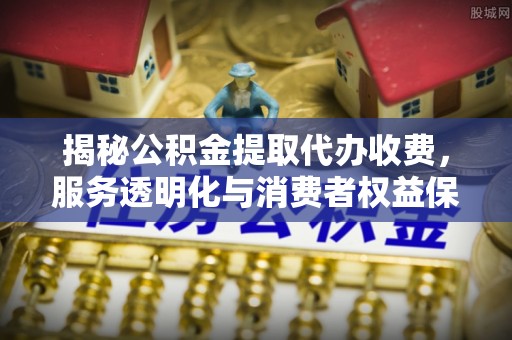 修文揭秘公积金提取代办收费，服务透明化与消费者权益保障