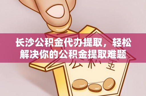 修文长沙公积金代办提取，轻松解决你的公积金提取难题